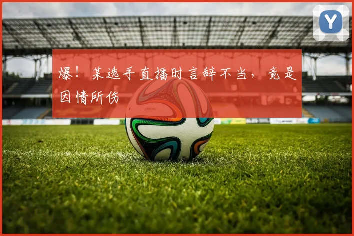爆!某选手直播时言辞不当,竟是因情所伤