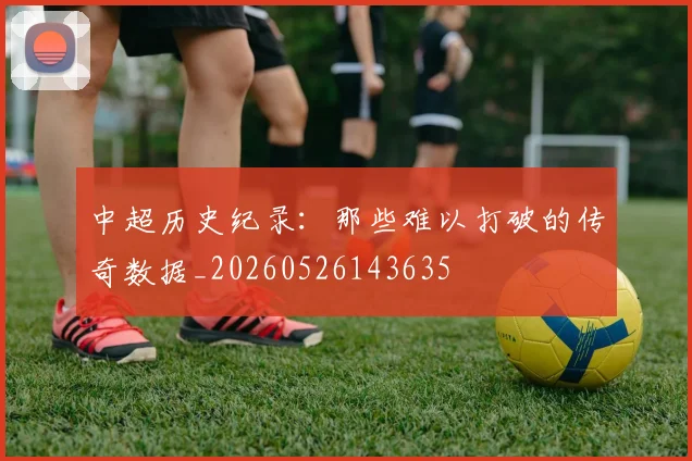 中超历史纪录:那些难以打破的传奇数据_20260526143635