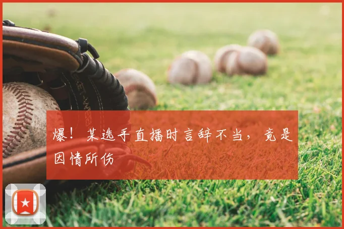 爆！某选手直播时言辞不当，竟是因情所伤