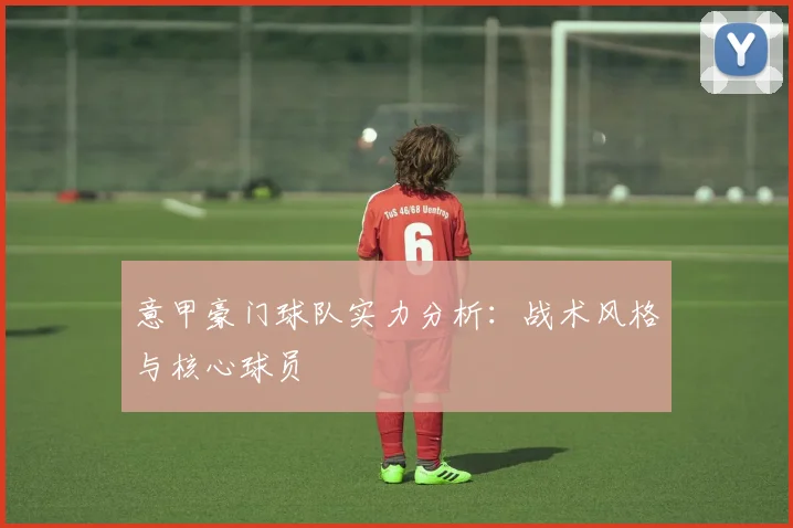 意甲豪门球队实力分析:战术风格与核心球员