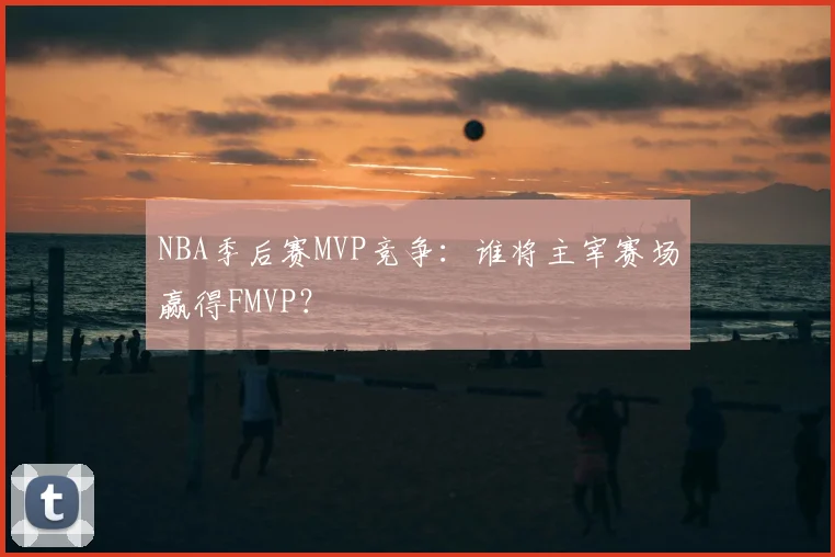 NBA季后赛MVP竞争：谁将主宰赛场赢得FMVP？