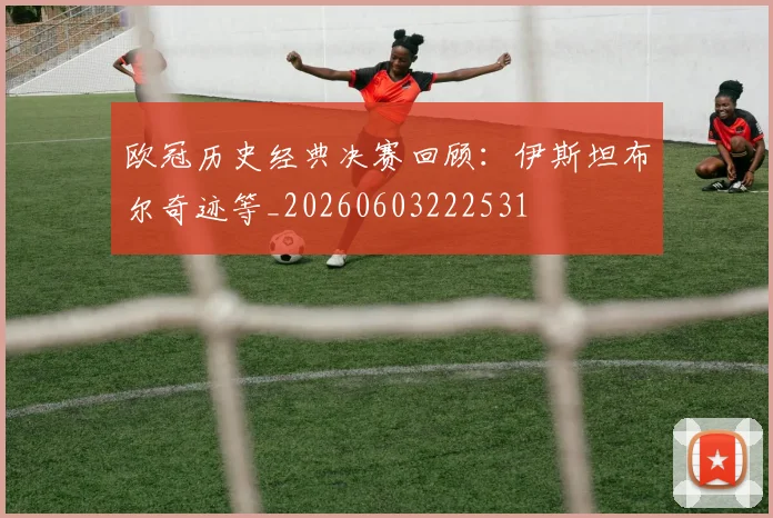 欧冠历史经典决赛回顾:伊斯坦布尔奇迹等_20260603222531