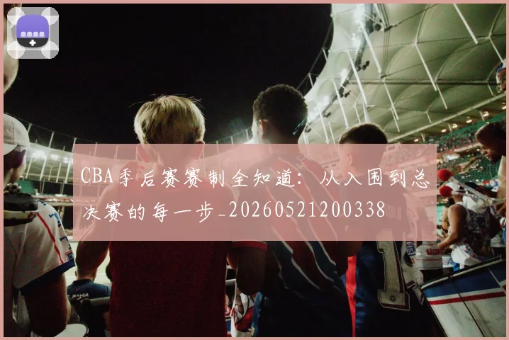 CBA季后赛赛制全知道:从入围到总决赛的每一步_20260521200338