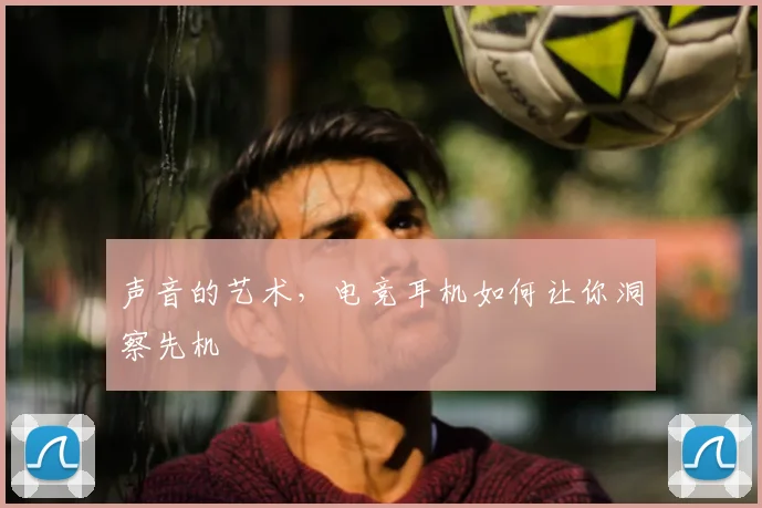 声音的艺术,电竞耳机如何让你洞察先机