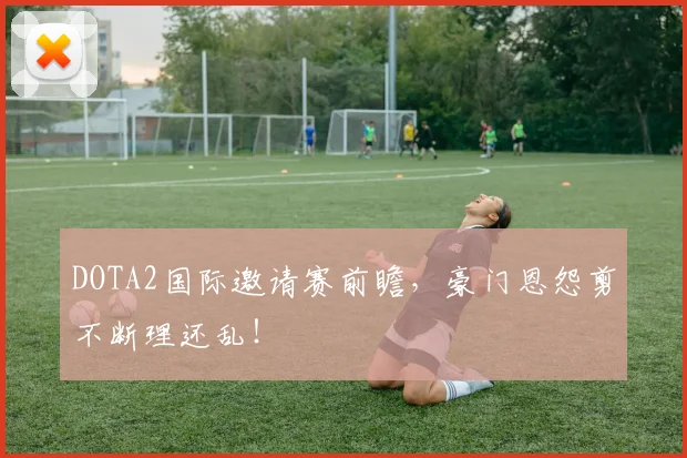 DOTA2国际邀请赛前瞻,豪门恩怨剪不断理还乱!