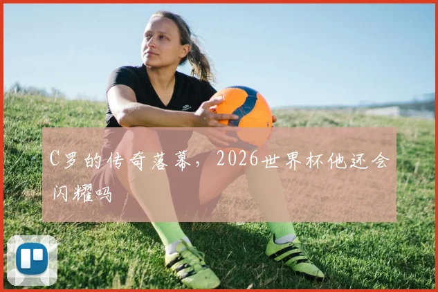 C罗的传奇落幕,2026世界杯他还会闪耀吗