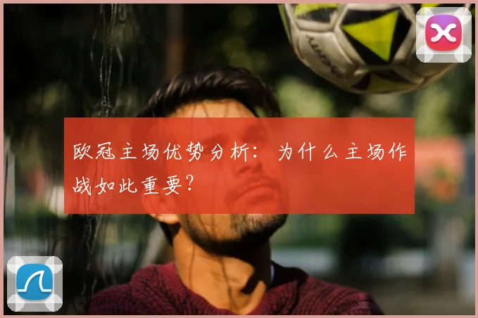 欧冠主场优势分析：为什么主场作战如此重要？