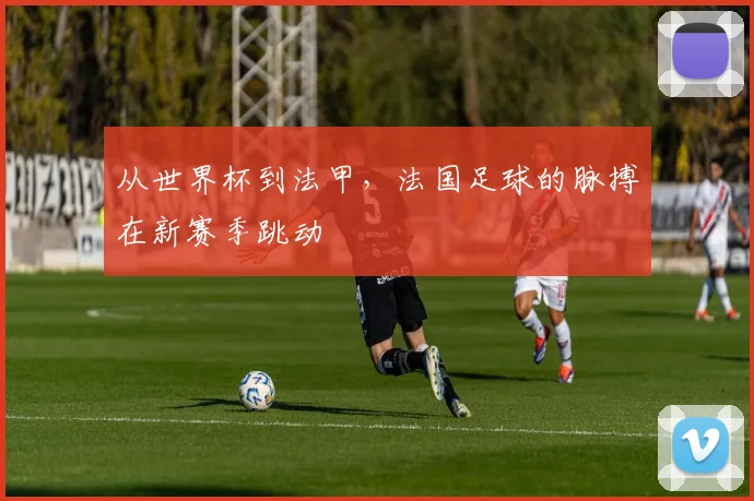 从世界杯到法甲,法国足球的脉搏在新赛季跳动
