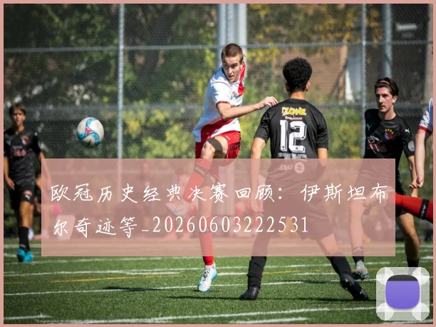 欧冠历史经典决赛回顾：伊斯坦布尔奇迹等_20260603222531