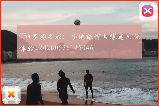 CBA客场之旅:各地球馆与球迷文化体验_20260526125046